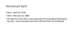 Immanuel Kant
• Born: April 22, 1724.
• Died: February 12, 1804
• He lived his entire life in and around East Prussia (Now Kaliningrad,
Russia) – never traveled more than 50 miles from his birthplace
 