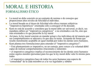 MORAL E HISTORIA
FORMALISMO ÉTICO








La moral no debe consistir en un conjunto de normas o de consejos que
proporcionen altos niveles de felicidad al individuo.
La moral basada en el deseo de felicidad sólo ofrece normas subjetivas
“imperativos hipotéticos” orientadas sólo a conseguir el fin deseado.
Kant no está de acuerdo y considera que la moral debe ser universal, es decir, sus
mandatos deben ser “imperativos categóricos” o no orientados a un fin, sino que
irán orientados a lo que prescribe la ley moral
Así pues, la ley moral consiste en mandar actuar a los individuos de tal manera que
sus comportamientos se adecuen a lo que dice la razón. Actuando de forma que
resulte moralmente aceptable en igual medida por todos los demás seres humanos.
Kant plantea tres formulaciones para entender el “imperativo categórico”:
+ Este planteamiento es imperativo, no un consejo, para vencer a la voluntad débil
capaz de realizar comportamientos irracionales e inmorales
+ el imperativo categórico implica el reconocimiento de los demás seres humanos
como sujetos morales (personas) para los que la ley moral debe valer lo mismo para
todos
+ el imperativo categórico hace de todos los seres humanos una especie de
“comunidad” de la cada miembro es a la vez legislador y súbdito

 