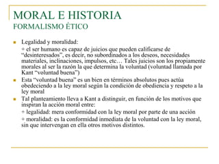MORAL E HISTORIA
FORMALISMO ÉTICO






Legalidad y moralidad:
+ el ser humano es capaz de juicios que pueden calificarse de
“desinteresados”, es decir, no subordinados a los deseos, necesidades
materiales, inclinaciones, impulsos, etc… Tales juicios son los propiamente
morales al ser la razón la que determina la voluntad (voluntad llamada por
Kant “voluntad buena”)
Esta “voluntad buena” es un bien en términos absolutos pues actúa
obedeciendo a la ley moral según la condición de obediencia y respeto a la
ley moral
Tal planteamiento lleva a Kant a distinguir, en función de los motivos que
inspiran la acción moral entre:
+ legalidad: mera conformidad con la ley moral por parte de una acción
+ moralidad: es la conformidad inmediata de la voluntad con la ley moral,
sin que intervengan en ella otros motivos distintos.

 