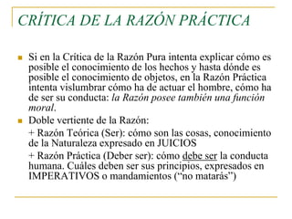 CRÍTICA DE LA RAZÓN PRÁCTICA




Si en la Crítica de la Razón Pura intenta explicar cómo es
posible el conocimiento de los hechos y hasta dónde es
posible el conocimiento de objetos, en la Razón Práctica
intenta vislumbrar cómo ha de actuar el hombre, cómo ha
de ser su conducta: la Razón posee también una función
moral.
Doble vertiente de la Razón:
+ Razón Teórica (Ser): cómo son las cosas, conocimiento
de la Naturaleza expresado en JUICIOS
+ Razón Práctica (Deber ser): cómo debe ser la conducta
humana. Cuáles deben ser sus principios, expresados en
IMPERATIVOS o mandamientos (“no matarás”)

 