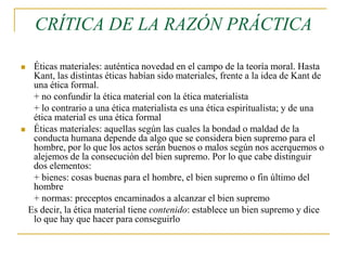 CRÍTICA DE LA RAZÓN PRÁCTICA
Éticas materiales: auténtica novedad en el campo de la teoría moral. Hasta
Kant, las distintas éticas habían sido materiales, frente a la idea de Kant de
una ética formal.
+ no confundir la ética material con la ética materialista
+ lo contrario a una ética materialista es una ética espiritualista; y de una
ética material es una ética formal
 Éticas materiales: aquellas según las cuales la bondad o maldad de la
conducta humana depende da algo que se considera bien supremo para el
hombre, por lo que los actos serán buenos o malos según nos acerquemos o
alejemos de la consecución del bien supremo. Por lo que cabe distinguir
dos elementos:
+ bienes: cosas buenas para el hombre, el bien supremo o fin último del
hombre
+ normas: preceptos encaminados a alcanzar el bien supremo
Es decir, la ética material tiene contenido: establece un bien supremo y dice
lo que hay que hacer para conseguirlo


 