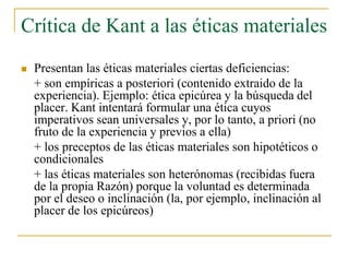 Crítica de Kant a las éticas materiales


Presentan las éticas materiales ciertas deficiencias:
+ son empíricas a posteriori (contenido extraido de la
experiencia). Ejemplo: ética epicúrea y la búsqueda del
placer. Kant intentará formular una ética cuyos
imperativos sean universales y, por lo tanto, a priori (no
fruto de la experiencia y previos a ella)
+ los preceptos de las éticas materiales son hipotéticos o
condicionales
+ las éticas materiales son heterónomas (recibidas fuera
de la propia Razón) porque la voluntad es determinada
por el deseo o inclinación (la, por ejemplo, inclinación al
placer de los epicúreos)

 