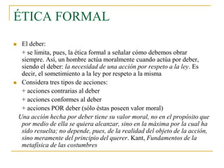ÉTICA FORMAL
El deber:
+ se limita, pues, la ética formal a señalar cómo debemos obrar
siempre. Así, un hombre actúa moralmente cuando actúa por deber,
siendo el deber: la necesidad de una acción por respeto a la ley. Es
decir, el sometimiento a la ley por respeto a la misma
 Considera tres tipos de acciones:
+ acciones contrarias al deber
+ acciones conformes al deber
+ acciones POR deber (sólo éstas poseen valor moral)
Una acción hecha por deber tiene su valor moral, no en el propósito que
por medio de ella se quiera alcanzar, sino en la máxima por la cual ha
sido resuelta; no depende, pues, de la realidad del objeto de la acción,
sino meramente del principio del querer. Kant, Fundamentos de la
metafísica de las costumbres


 