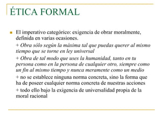ÉTICA FORMAL


El imperativo categórico: exigencia de obrar moralmente,
definida en varias ocasiones.
+ Obra sólo según la máxima tal que puedas querer al mismo
tiempo que se torne en ley universal
+ Obra de tal modo que uses la humanidad, tanto en tu
persona como en la persona de cualquier otro, siempre como
un fin al mismo tiempo y nunca meramente como un medio
+ no se establece ninguna norma concreta, sino la forma que
ha de poseer cualquier norma concreta de nuestras acciones
+ todo ello bajo la exigencia de universalidad propia de la
moral racional

 