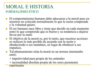 MORAL E HISTORIA
FORMALISMO ÉTICO








El comportamiento humano debe adecuarse a la moral pues en
nosotros no coincide normalmente lo que la razón comprende
y la voluntad quiere.
El ser humano nace libre y tiene que decidir en cada momento
entre lo que comprende que es bueno y su tendencia a dejarse
llevar por lo malo
El objetivo de la moral es, por lo tanto, que nuestras acciones
se realicen lo más posible de acuerdo con la razón y
obedeciendo a sus mandatos, en lugar de obedecer a sus
impulsos.
Tal planteamiento sitúa la moral en un terreno intermedio
entre:
+ impulsividad pura propia de los animales
+ racionalidad absoluta propia de los seres puramente
espirituales

 