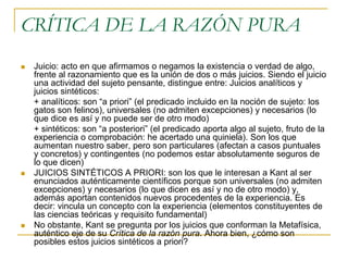CRÍTICA DE LA RAZÓN PURA






Juicio: acto en que afirmamos o negamos la existencia o verdad de algo,
frente al razonamiento que es la unión de dos o más juicios. Siendo el juicio
una actividad del sujeto pensante, distingue entre: Juicios analíticos y
juicios sintéticos:
+ analíticos: son “a priori” (el predicado incluido en la noción de sujeto: los
gatos son felinos), universales (no admiten excepciones) y necesarios (lo
que dice es así y no puede ser de otro modo)
+ sintéticos: son “a posteriori” (el predicado aporta algo al sujeto, fruto de la
experiencia o comprobación: he acertado una quiniela). Son los que
aumentan nuestro saber, pero son particulares (afectan a casos puntuales
y concretos) y contingentes (no podemos estar absolutamente seguros de
lo que dicen)
JUICIOS SINTÉTICOS A PRIORI: son los que le interesan a Kant al ser
enunciados auténticamente científicos porque son universales (no admiten
excepciones) y necesarios (lo que dicen es así y no de otro modo) y,
además aportan contenidos nuevos procedentes de la experiencia. Es
decir: vincula un concepto con la experiencia (elementos constituyentes de
las ciencias teóricas y requisito fundamental)
No obstante, Kant se pregunta por los juicios que conforman la Metafísica,
auténtico eje de su Crítica de la razón pura. Ahora bien, ¿cómo son
posibles estos juicios sintéticos a priori?

 