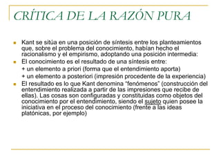 CRÍTICA DE LA RAZÓN PURA






Kant se sitúa en una posición de síntesis entre los planteamientos
que, sobre el problema del conocimiento, habían hecho el
racionalismo y el empirismo, adoptando una posición intermedia:
El conocimiento es el resultado de una síntesis entre:
+ un elemento a priori (forma que el entendimiento aporta)
+ un elemento a posteriori (impresión procedente de la experiencia)
El resultado es lo que Kant denomina “fenómenos” (construcción del
entendimiento realizada a partir de las impresiones que recibe de
ellas). Las cosas son configuradas y constituidas como objetos del
conocimiento por el entendimiento, siendo el sujeto quien posee la
iniciativa en el proceso del conocimiento (frente a las ideas
platónicas, por ejemplo)

 