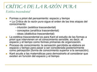 CRÍTICA DE LA RAZÓN PURA
Estética trascendental








Formas a priori del pensamiento: espacio y tiempo
+ La Crítica de la razón pura sigue el orden de las tres etapas del
conocimiento:
- intuición (estética trascendental)
- conceptos (analítica trascendental)
- ideas (dialéctica trascendental)
La estética trascendental es para Kant el estudio de las formas a
priori que intervienen en el conocimiento sensible, es decir, el
espacio y el tiempo como formas primarias de organización.
Proceso de conocimiento: la sensación percibida se elabora en
espacio y tiempo para pasar a ser considerada posteriormente
como percepción (forma de conocimiento superior a la sensación).
Kant acude a las matemáticas para demostrarlo al considerar que
existen en función del espacio y el tiempo

 