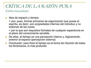 CRÍTICA DE LA RAZÓN PURA
Estética trascendental






Idea de espacio y tiempo:
+ son, pues, formas primarias de organización que posee el
espíritu, es decir, son propiedades internas del individuo y no
externas de las cosas.
+ por lo que son requisitos formales de cualquier experiencia en
el plano del conocimiento sensible.
De ellas, el tiempo es una percepción interna y, lógicamente,
anterior al espacio (percepción externa)
Conclusión: para Kant el tiempo es la forma de intuición de todos
los fenómenos, lo más profundo

 