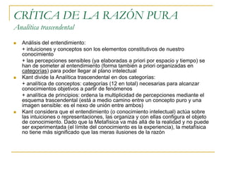 CRÍTICA DE LA RAZÓN PURA
Analítica trascendental






Análisis del entendimiento:
+ intuiciones y conceptos son los elementos constitutivos de nuestro
conocimiento
+ las percepciones sensibles (ya elaboradas a priori por espacio y tiempo) se
han de someter al entendimiento (forma también a priori organizadas en
categorías) para poder llegar al plano intelectual
Kant divide la Analítica trascendental en dos categorías:
+ analítica de conceptos: categorías (12 en total) necesarias para alcanzar
conocimientos objetivos a partir de fenómenos
+ analítica de principios: ordena la multiplicidad de percepciones mediante el
esquema trascendental (está a medio camino entre un concepto puro y una
imagen sensible: es el nexo de unión entre ambos)
Kant considera que el entendimiento (o conocimiento intelectual) actúa sobre
las intuiciones o representaciones, las organiza y con ellas configura el objeto
de conocimiento. Dado que la Metafísica va más allá de la realidad y no puede
ser experimentada (el límite del conocimiento es la experiencia), la metafísica
no tiene más significado que las meras ilusiones de la razón

 
