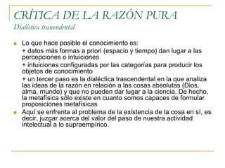 CRÍTICA DE LA RAZÓN PURA
Dialéctica trascendental




Lo que hace posible el conocimiento es:
+ datos más formas a priori (espacio y tiempo) dan lugar a las
percepciones o intuiciones
+ intuiciones configuradas por las categorías para producir los
objetos de conocimiento
+ un tercer paso es la dialéctica trascendental en la que analiza
las ideas de la razón en relación a las cosas absolutas (Dios,
alma, mundo) y que no pueden dar lugar a la ciencia. De hecho,
la metafísica sólo existe en cuanto somos capaces de formular
proposiciones metafísicas
Aquí se enfrenta al problema de la existencia de la cosa en sí, es
decir, juzgar acerca del valor del paso de nuestra actividad
intelectual a lo supraempírico.

 