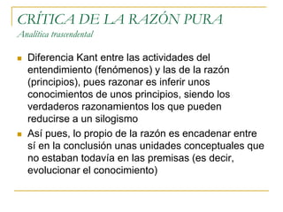 CRÍTICA DE LA RAZÓN PURA
Analítica trascendental




Diferencia Kant entre las actividades del
entendimiento (fenómenos) y las de la razón
(principios), pues razonar es inferir unos
conocimientos de unos principios, siendo los
verdaderos razonamientos los que pueden
reducirse a un silogismo
Así pues, lo propio de la razón es encadenar entre
sí en la conclusión unas unidades conceptuales que
no estaban todavía en las premisas (es decir,
evolucionar el conocimiento)

 