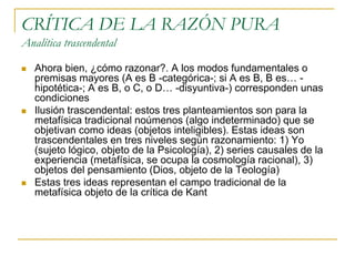 CRÍTICA DE LA RAZÓN PURA
Analítica trascendental






Ahora bien, ¿cómo razonar?. A los modos fundamentales o
premisas mayores (A es B -categórica-; si A es B, B es… hipotética-; A es B, o C, o D… -disyuntiva-) corresponden unas
condiciones
Ilusión trascendental: estos tres planteamientos son para la
metafísica tradicional noúmenos (algo indeterminado) que se
objetivan como ideas (objetos inteligibles). Estas ideas son
trascendentales en tres niveles según razonamiento: 1) Yo
(sujeto lógico, objeto de la Psicología), 2) series causales de la
experiencia (metafísica, se ocupa la cosmología racional), 3)
objetos del pensamiento (Dios, objeto de la Teología)
Estas tres ideas representan el campo tradicional de la
metafísica objeto de la crítica de Kant

 