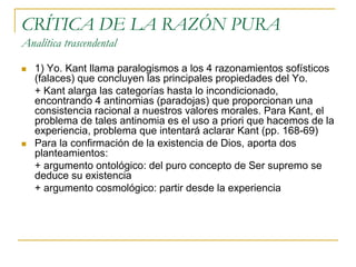 CRÍTICA DE LA RAZÓN PURA
Analítica trascendental




1) Yo. Kant llama paralogismos a los 4 razonamientos sofísticos
(falaces) que concluyen las principales propiedades del Yo.
+ Kant alarga las categorías hasta lo incondicionado,
encontrando 4 antinomias (paradojas) que proporcionan una
consistencia racional a nuestros valores morales. Para Kant, el
problema de tales antinomia es el uso a priori que hacemos de la
experiencia, problema que intentará aclarar Kant (pp. 168-69)
Para la confirmación de la existencia de Dios, aporta dos
planteamientos:
+ argumento ontológico: del puro concepto de Ser supremo se
deduce su existencia
+ argumento cosmológico: partir desde la experiencia

 