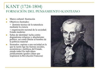 KANT (1724-1804)
FORMACIÓN DEL PENSAMIENTO KANTIANO







Marco cultural: Ilustración
Objetivos ilustrados:
+ dominio técnico de la naturaleza
mediante la ciencia
+ organización racional de la sociedad:
Estado moderno
Señas de identidad: lucha contra
dogmatismo religioso y absolutismo
político, así como liberar al hombre de
la pobreza material
Ilustrados: aspiran a una sociedad en la
que la razón rige las fuerzas sociales,
económicas y políticas del Estado,
siendo todos los individuos
jurídicamente iguales (ideas que
inspiraron la Revolución Francesa)

 