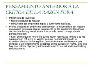 PENSAMIENTO ANTERIOR A LA
CRÍTICA DE LA RAZÓN PURA




Influencias de juventud:
+ filosofía natural de Newton
+ conjunción del empirismo inglés e iluminismo wolfiano.
Pronto descarta el empirismo al reconocer la insuficiencia del método
psicológico empirista para el tratamiento de los problemas filosóficos
del conocimiento y considera entonces a la razón como punto de
partida obligado:
+ Kant afirma que el hecho de que la razón reconozca límites o se los
autoimponga refuerza su validez pues el descubrimiento de la
experiencia como límite legítimo de nuestro saber no tiene por qué
conducir a un fenomenismo escéptico como sucede en Hume, sino que
hay que valorar el poder y eficacia de la razón en virtud de los límites y
su fundamento

 