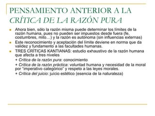 PENSAMIENTO ANTERIOR A LA
CRÍTICA DE LA RAZÓN PURA





Ahora bien, sólo la razón misma puede determinar los límites de la
razón humana, pues no pueden ser impuestos desde fuera (fe,
costumbres, mito…) y la razón es autónoma (sin influencias externas)
Este reconocimiento y aceptación del límite deviene en norma que da
validez y fundamento a las facultades humanas.
TRES CRÍTICAS KANTIANAS: estudio exhaustivo de la razón humana
que afecta a tres niveles
+ Crítica de la razón pura: conocimiento
+ Crítica de la razón práctica: voluntad humana y necesidad de la moral
por “imperativo categórico” y respeto a las leyes morales.
+ Crítica del juicio: juício estético (esencia de la naturaleza)

 