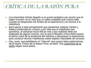 CRÍTICA DE LA RAZÓN PURA






Los empiristas habían llegado a un punto escéptico por asumir que el
saber humano no es más que un saber probable que incluso falta
cuando se desprecian los límites de la experiencia y se recurre a la
metafísica
Kant opone a este pensamiento que poseemos saberes ciertos y
fiables (matemáticas y física) y por más que la metafísica sea
quimérica, el esfuerzo hacia ella es real y esa realidad debe ser
explicada de alguna manera, por lo que la filosofía crítica debe buscar
el último móvil de la tendencia del hombre a sobrepasar la experiencia
para construir teorías metafísicas sobre objetos imposibles de conocer.
Hay, pues, que establecer un “tribunal” que juzgue tales pretensiones
de la razón: Crítica de la Razón Pura, es decir, una autocrítica de la
razón según unos pasos.

 