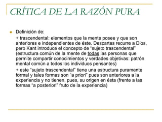 CRÍTICA DE LA RAZÓN PURA


Definición de:
+ trascendental: elementos que la mente posee y que son
anteriores e independientes de éste. Descartes recurre a Dios,
pero Kant introduce el concepto de “sujeto trascendental”
(estructura común de la mente de todas las personas que
permite compartir conocimientos y verdades objetivas: patrón
mental común a todos los individuos pensantes)
+ este “sujeto trascendental” tiene una estructura puramente
formal y tales formas son “a priori” pues son anteriores a la
experiencia y no tienen, pues, su origen en ésta (frente a las
formas “a posteriori” fruto de la experiencia)

 
