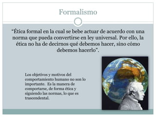 Formalismo
“Ética formal en la cual se bebe actuar de acuerdo con una
norma que pueda convertirse en ley universal. Por ello, la
ética no ha de decirnos qué debemos hacer, sino cómo
debemos hacerlo”.
Los objetivos y motivos del
comportamiento humano no son lo
importante. Es la manera de
comportarse, de forma ética y
siguiendo las normas, lo que es
trascendental.
 