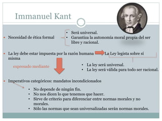 Immanuel Kant
 Necesidad de ética formal
 La ley debe estar impuesta por la razón humana La Ley legista sobre sí
misma
 Imperativos categóricos: mandatos incondicionados
• Será universal.
• Garantiza la autonomía moral propia del ser
libre y racional.
• La ley será universal.
• La ley será válida para todo ser racional.
expresado mediante
• No depende de ningún fin.
• No nos dicen lo que tenemos que hacer.
• Sirve de criterio para diferenciar entre normas morales y no
morales.
• Sólo las normas que sean universalizadas serán normas morales.
 