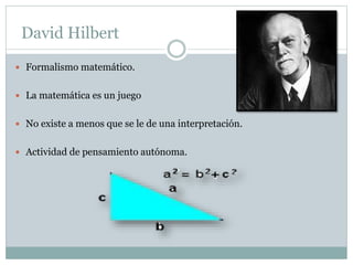 David Hilbert
 Formalismo matemático.
 La matemática es un juego
 No existe a menos que se le de una interpretación.
 Actividad de pensamiento autónoma.
 