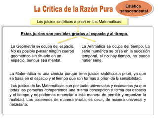 Estética
transcendental
Estética
transcendental
Los juicios sintéticos a priori en las MatemáticasLos juicios sintéticos a priori en las Matemáticas
Estos juicios son posibles gracias al espacio y al tiempo.
La Geometría se ocupa del espacio.
No es posible pensar ningún cuerpo
geométrico sin situarlo en un
espacio, aunque sea mental.
La Aritmética se ocupa del tiempo. La
serie numérica se basa en la sucesión
temporal, si no hay tiempo, no puede
haber serie.
La Matemática es una ciencia porque tiene juicios sintéticos a priori, ya que
se basa en el espacio y el tiempo que son formas a priori de la sensibilidad.
Los juicios de las Matemáticas son por tanto universales y necesarios ya que
todas las personas compartimos una misma concepción y forma del espacio
y el tiempo y no podemos renunciar a esta manera de percibir y organizar la
realidad. Las poseemos de manera innata, es decir, de manera universal y
necesaria.
 