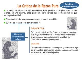 Analítica
transcendental
La sensibilidad percibe los fenómenos. Pero percibir no implica comprender
(piensa en una gallina, ellas perciben, pero ¿crees que comprenden lo que
están percibiendo?.
El entendimiento se encarga de comprender lo percibido.
¿Cómo se realiza esta comprensión?
Nuestro
conocimiento
incluye
CONCEPTOS.
Es preciso referir los fenómenos a conceptos para
que haya conocimiento. Gracias a los conceptos
organizamos, categorizamos la realidad, la
ordenamos y la comprendemos.
JUICIOS.
Cuando relacionamos 2 conceptos y afirmamos algo
de la realidad usamos los juicios. Los conocimientos
se expresan a través de juicios.
 