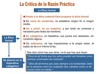 La Ética
formal
La Ética formal
Frente a la ética material Kant propone la ética formal.
Es vacía de contenido, no establece ningún fin ni ningún
medio.
Es a priori, no es empírica, y por tanto es universal y
necesaria para todos los hombres.
Es categórica, no hipotética, sus juicios son absolutos, sin
condición alguna.
Es autónoma, no hay imposiciones a la propia razón, el
sujeto se da a sí mismo la ley.
Se plasma en el
imperativo
categórico
“Obra de tal forma que tus actos puedan ser tomados como
normas universales de conducta”.
“ Obra de tal forma que uses siempre a la humanidad, tanto
en tu persona como en cualquier otra, siempre como un fin,
nunca como un medio.”
Nos dice cómo hay que obrar, no lo que hay que hacer.
 