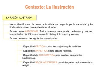 LA RAZÓN ILUSTRADALA RAZÓN ILUSTRADA
No se identifica con la razón racionalista, se pregunta por la capacidad y los
límites de la razón para enfrentarse al saber.
Es una razón AUTÓNOMA. Todos tenemos la capacidad de buscar y conocer
las verdades científicas así como de distinguir lo bueno y lo malo.
Es una razón con las siguientes capacidades:
Capacidad CRÍTICA contra los prejuicios y la tradición.
Capacidad ANALÍTICA sobre toda la realidad.
Capacidad de AUTOCRÍTICA para analizar sus propias
limitaciones.
Capacidad SECULARIZADORA para interpretar racionalmente la
religión.
 