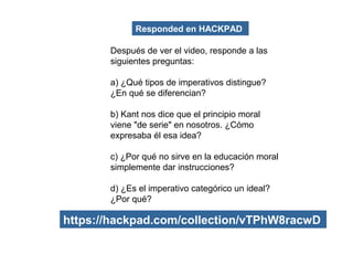 Después de ver el video, responde a las
siguientes preguntas:
a) ¿Qué tipos de imperativos distingue?
¿En qué se diferencian?
b) Kant nos dice que el principio moral
viene "de serie" en nosotros. ¿Cómo
expresaba él esa idea?
c) ¿Por qué no sirve en la educación moral
simplemente dar instrucciones?
d) ¿Es el imperativo categórico un ideal?
¿Por qué?
Responded en HACKPAD
https://hackpad.com/collection/vTPhW8racwD
 