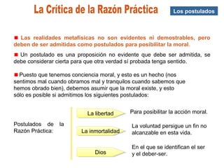 Los postulados
Las realidades metafísicas no son evidentes ni demostrables, pero
deben de ser admitidas como postulados para posibilitar la moral.
Un postulado es una proposición no evidente que debe ser admitida, se
debe considerar cierta para que otra verdad sí probada tenga sentido.
Puesto que tenemos conciencia moral, y esto es un hecho (nos
sentimos mal cuando obramos mal y tranquilos cuando sabemos que
hemos obrado bien), debemos asumir que la moral existe, y esto
sólo es posible si admitimos los siguientes postulados:
Postulados de la
Razón Práctica:
La libertadLa libertad
La inmortalidadLa inmortalidad
DiosDios
Para posibilitar la acción moral.
La voluntad persigue un fin no
alcanzable en esta vida.
En el que se identifican el ser
y el deber-ser.
 