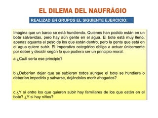 REALIZAD EN GRUPOS EL SIGUIENTE EJERCICIO:
Imagina que un barco se está hundiendo. Quienes han podido están en un
bote salvavidas, pero hay aún gente en el agua. El bote está muy lleno,
apenas aguanta el peso de los que están dentro, pero la gente que está en
el agua quiere subir. El imperativo categórico obliga a actuar únicamente
por deber y decidir según lo que pudiera ser un principio moral.
a.¿Cuál sería ese principio?
b.¿Deberían dejar que se subieran todos aunque el bote se hundiera o
deberían impedirlo y salvarse, dejándoles morir ahogados?
c.¿Y si entre los que quieren subir hay familiares de los que están en el
bote? ¿Y si hay niños?
Imagina que un barco se está hundiendo. Quienes han podido están en un
bote salvavidas, pero hay aún gente en el agua. El bote está muy lleno,
apenas aguanta el peso de los que están dentro, pero la gente que está en
el agua quiere subir. El imperativo categórico obliga a actuar únicamente
por deber y decidir según lo que pudiera ser un principio moral.
a.¿Cuál sería ese principio?
b.¿Deberían dejar que se subieran todos aunque el bote se hundiera o
deberían impedirlo y salvarse, dejándoles morir ahogados?
c.¿Y si entre los que quieren subir hay familiares de los que están en el
bote? ¿Y si hay niños?
 
