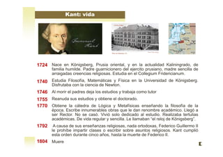 Kant: vida
Nace en Königsberg, Prusia oriental, y en la actualidad Kaliningrado, de
familia humilde. Padre guarnicionero del ejercito prusiano, madre sencilla de
arraigadas creencias religiosas. Estudia en el Collegium Fridericianum.
Estudia Filosofía, Matemáticas y Física en la Universidad de Königsberg.
Disfrutaba con la ciencia de Newton.
Al morir el padres deja los estudios y trabaja como tutor
Reanuda sus estudios y obtiene el doctorado.
Obtiene la cátedra de Lógica y Metafísicas enseñando la filosofía de la
época. Escribe innumerables obras que le dan renombre académico. Llegó a
ser Rector. No se casó. Vivió solo dedicado al estudio. Realizaba tertulias
académicas. De vida regular y sencilla. Le llamaban “el reloj de Königsberg”.
A causa de sus enseñanzas religiosas, nada ortodoxas, Federico Guillermo II
le prohíbe impartir clases o escribir sobre asuntos religiosos. Kant cumplió
esta orden durante cinco años, hasta la muerte de Federico II.
Muere
1724
1740
1746
1755
1770
1792
1804
 