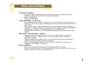 Carácter austero.
• Austeridad, rigidez, inflexibilidad moral y psicológica, fruto de su educación pietista.
• Incómodo consigo mismo ante el mínimo signo de debilidad.
• Sobrio de costumbres.
• Reacio a la intimidad
Vida metódica y rutinaria
• De constitución débil y enfermiza, organizó su vida de forma rigurosa y metódica para
conservar la salud. En su vejez, pensaba que su salud era como una obra de arte creada
por él mismo.
• Kant acudía a clase con tal puntualidad que los vecinos ponían en hora sus relojes al
verlo pasar. H. Heine escribió que no creía “que el gran reloj de la catedral de Königsberg
cumpliese con su tarea con más regularidad que su compatriota Kant”.
• Obsesionado por el silencio en una Königsberg bulliciosa, Kant se cambió varias veces
de casa
Benévolo, provinciano, soltero.
• Al parecer, Kant intentó casarse dos veces, pero se lo pensó tanto que o ellas se
cansaban de esperar y elegían a otro, o él, tras sopesar los pros y contras del
matrimonio, desistía.
• “Cuando necesité a las mujeres -decía-, no me las podía permitir económicamente, y
cuando me las pude permitir, ya no las necesitaba”.
• Aunque de baja estatura, Kant tenía cierto atractivo y gustaba a las damas por su
vivacidad. Lo encontraban “interesante.
Buen anfitrión.
• Kant era un amante de la buena mesa y excelente anfitrión en su casa.
• Escribe Thomas de Quincey: “No había amigo de Kant que no considerara el día en que
estuvo cenando con él como día de placer festivo”.
Kant: personalidad
 