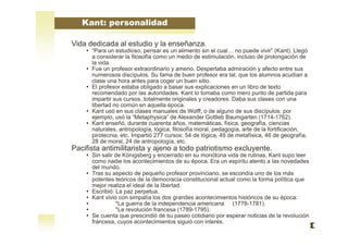 Vida dedicada al estudio y la enseñanza.
• “Para un estudioso, pensar es un alimento sin el cual… no puede vivir” (Kant). Llegó
a considerar la filosofía como un medio de estimulación, incluso de prolongación de
la vida.
• Fue un profesor extraordinario y ameno. Despertaba admiración y afecto entre sus
numerosos discípulos. Su fama de buen profesor era tal, que los alumnos acudían a
clase una hora antes para coger un buen sitio.
• El profesor estaba obligado a basar sus explicaciones en un libro de texto
recomendado por las autoridades. Kant lo tomaba como mero punto de partida para
impartir sus cursos, totalmente originales y creadores. Daba sus clases con una
libertad no común en aquella época.
• Kant usó en sus clases manuales de Wolff, o de alguno de sus discípulos: por
ejemplo, usó la “Metaphysica” de Alexander Gottleb Baumgarten (1714-1762).
• Kant enseñó, durante cuarenta años, matemáticas, física, geografía, ciencias
naturales, antropología, lógica, filosofía moral, pedagogía, arte de la fortificación,
pirotecnia, etc. Impartió 277 cursos: 54 de lógica, 49 de metafísica, 46 de geografía,
28 de moral, 24 de antropología, etc.
Pacifista antimilitarista y ajeno a todo patriotismo excluyente.
• Sin salir de Königsberg y encerrado en su monótona vida de rutinas, Kant supo leer
como nadie los acontecimientos de su época. Era un espíritu atento a las novedades
del mundo.
• Tras su aspecto de pequeño profesor provinciano, se escondía uno de los más
potentes teóricos de la democracia constitucional actual como la forma política que
mejor realiza el ideal de la libertad.
• Escribió: La paz perpetua.
• Kant vivió con simpatía los dos grandes acontecimientos históricos de su época:
• *La guerra de la independencia americana (1778-1781).
• *La revolución francesa (1789-1795).
• Se cuenta que prescindió de su paseo cotidiano por esperar noticias de la revolución
francesa, cuyos acontecimientos siguió con interés.
Kant: personalidad
 