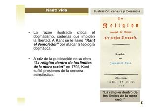 • La razón ilustrada critica el
dogmatismo, cadenas que impiden
la libertad. A Kant se le llamó “Kant
el demoledor” por atacar la teología
dogmática.
• A raíz de la publicación de su obra
“La religión dentro de los límites
de la mera razón” en 1793, Kant
sufrió presiones de la censura
eclesiástica.
“La religión dentro de
los límites de la mera
razón”
Kant: vida Ilustración: censura y tolerancia
 