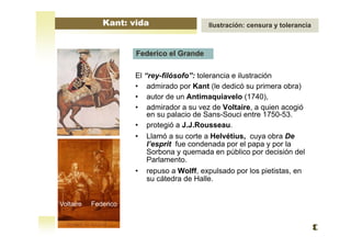 El “rey-filósofo”: tolerancia e ilustración
• admirado por Kant (le dedicó su primera obra)
• autor de un Antimaquiavelo (1740),
• admirador a su vez de Voltaire, a quien acogió
en su palacio de Sans-Souci entre 1750-53.
• protegió a J.J.Rousseau.
• Llamó a su corte a Helvétius, cuya obra De
l’esprit fue condenada por el papa y por la
Sorbona y quemada en público por decisión del
Parlamento.
• repuso a Wolff, expulsado por los pietistas, en
su cátedra de Halle.
Federico el Grande
Voltaire Federico
Kant: vida Ilustración: censura y tolerancia
 