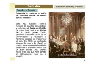 Convirtió su corte en un salón
de filósofos donde se rendía
culto a la razón.
Este rey ilustrado nombró
ministro de asuntos eclesiásticos
y culturales al Barón de Zedlitz,
(a quien Kant dedica su Crítica
de la razón pura). Zedlitz
promovió la modernización de las
universidades y favoreció a
hombres capaces de modernizar
el país. En 1778 se confesaba
alumno de Kant y le ofreció un
puesto en la universidad de Halle,
centro de la Alemania culta, con
un buen sueldo (800 táleros,
frente a los 236 que Kant ganaba
en Königsberg). Kant no lo
aceptó.
Corte de Sans-Souci
Kant: vida Ilustración: censura y tolerancia
Federico el Grande
 