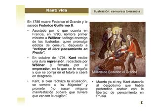 En 1786 muere Federico el Grande y le
sucede Federico Guillermo II.
• Asustado por lo que ocurría en
Francia, en 1793, nombra primer
ministro a Wöllner, teólogo enemigo
de los ilustrados, quien promulga
edictos de censura, dispuesto a
“extirpar el libre pensamiento en
Prusia”.
• En octubre de 1794, Kant recibe
una dura reprensión, redactada por
Wöllner y firmada por el
emperador, en la que se le regaña
y que se corrija en el futuro o caerá
en desgracia.
• Kant, si bien rechaza la acusación,
se somete a “su Majestad” y
promete “no hacer ninguna
manifestación pública que tuviera
que ver con la religión”.
Muerte de Federico el Grande
Kant: vida Ilustración: censura y tolerancia
• Muerto ya el rey, Kant atacaría
al despotismo que había
pretendido acabar con la
libertad de pensamiento en
Prusia.
 