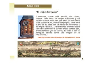 Kant: vida
“El reloj de Königsber”
“Levantarse, tomar café, escribir, dar clases,
pasear. Todo tenía su tiempo adecuado, y los
vecinos sabían muy bien que eran las tres de la
tarde cuando Kant, con su abrigo gris, salía de la
puerta de su casa con un bastón en las manos y
se dirigía a pasear… y si el tiempo era malo podía
verse tras el filósofo a su viejo criado Lampe, que,
preocupándose por su señor, iba tras él con el
paraguas abierto como una imagen de la
Providencia.”
Descripción de Kant realizada por el poeta Heinrich Heine
 