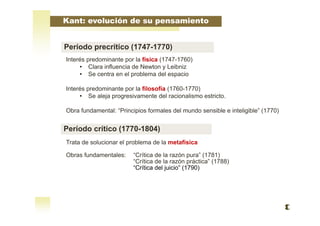 Interés predominante por la física (1747-1760)
• Clara influencia de Newton y Leibniz
• Se centra en el problema del espacio
Interés predominante por la filosofía (1760-1770)
• Se aleja progresivamente del racionalismo estricto.
Obra fundamental: “Principios formales del mundo sensible e inteligible” (1770)
Trata de solucionar el problema de la metafísica
Obras fundamentales: “Crítica de la razón pura” (1781)
“Crítica de la razón práctica” (1788)
“Crítica del juicio” (1790)
Kant: evolución de su pensamiento
Período precrítico (1747-1770)
Período crítico (1770-1804)
 