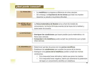 EL PROBLEMA
LA ESTRATEGIA
EL DESARROLLO
• La metafísica no progresa a diferencia de otras ciencias.
• Sin embargo, la importancia de los temas que trata nos impiden
desechar su estudio a la primera dificultad.
• Averiguar las condiciones que hacen posible que la matemática o la
física sean ciencias.
• Comprobar si la metafísica puede cumplir las condiciones que cumple
otras ciencias.
EL HECHO DE LA
RAZÓN PURA
La física-matemática de Newton sirve a Kant de modelo de
conocimiento: ha hecho fórmulas exactas de las leyes de la realidad y
todos están de acuerdo
• Determinar qué tipo de juicios son los juicios científicos.
• Establecer las condiciones que cumplen los juicios de la ciencia.
• Averiguar si los juicios de la metafísica pueden cumplir las mismas
condiciones.
• Si la respuesta fuese afirmativa, habría que poner los medios.
• Si la respuesta fuese negativa, habría que abandonar la pretensión
de lograr un conocimiento científico en metafísica.
¿Qué puedo conocer?
 