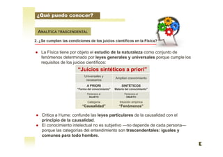 ANALÍTICA TRASCENDENTAL
2. ¿Se cumplen las condiciones de los juicios científicos en la Física?
● Critica a Hume: confunde las leyes particulares de la causalidad con el
principio de la causalidad.
● El conocimiento intelectual no es subjetivo —no depende de cada persona—
porque las categorías del entendimiento son trascendentales: iguales y
comunes para todo hombre.
● La Física tiene por objeto el estudio de la naturaleza como conjunto de
fenómenos determinado por leyes generales y universales porque cumple los
requisitos de los juicios científicos:
“Juicios sintéticos a priori”
Universales y
necesarios
Amplíen conocimiento
A PRIORI
“Forma del conocimiento”
SINTÉTICOS
Materia del conocimiento”
Pertenece al
SUJETO
Pertenece al
OBJETO
Categoría
“Causalidad”
Intuición empírica
“Fenómenos”
¿Qué puedo conocer?
 