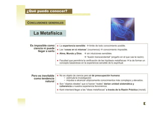 CONCLUSIONES GENERALES
La Metafísica
Es imposible como
ciencia ni puede
llegar a serlo
Pero es inevitable
como tendencia
natural
● La experiencia sensible:  limite de todo conocimiento posible.
● Las “cosas en si mismas” (noumenos): conocimiento imposible.
● Alma, Mundo y Dios:  sin intuiciones sensibles.
 “ilusión transcendental” (engaño en el que cae la razón).
● Facultad que permitiría la verificación de las hipótesis metafísicas: la de formar un
concepto basándose en la experiencia sensible de lo espiritual.
● No es objeto de ciencia pero sí de preocupación humana:
− estimula la investigación
− impulsa a alcanzar utópicamente conocimientos más complejos y elevados.
● Son “objetos ideales” que si fueran “reales” darían unidad sistemática y
coherencia a nuestra experiencia fenoménica.
● Kant intentará llegar a las “ideas metafísicas” a través de la Razón Práctica (moral).
¿Qué puedo conocer?
 