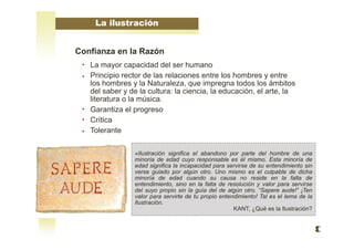 Confianza en la Razón
La mayor capacidad del ser humano
Principio rector de las relaciones entre los hombres y entre
los hombres y la Naturaleza, que impregna todos los ámbitos
del saber y de la cultura: la ciencia, la educación, el arte, la
literatura o la música.
Garantiza el progreso
Crítica
Tolerante
La ilustración
«Ilustración significa el abandono por parte del hombre de una
minoría de edad cuyo responsable es él mismo. Esta minoría de
edad significa la incapacidad para servirse de su entendimiento sin
verse guiado por algún otro. Uno mismo es el culpable de dicha
minoría de edad cuando su causa no reside en la falta de
entendimiento, sino en la falta de resolución y valor para servirse
del suyo propio sin la guía del de algún otro. “Sapere aude!” ¡Ten
valor para servirte de tu propio entendimiento! Tal es el lema de la
Ilustración.
KANT, ¿Qué es la Ilustración?
 