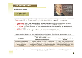 EL IMPERATIVO
CATEGÓRICO
¿En que consiste el deber?
El deber consiste en el respeto a la ley práctica recogida en el imperativo categórico.
● Imperativo: la ley que la voluntad se da a si misma siguiendo los dictados de la razón.
● Categórico: aquello que es universal y no está sujeto a condición alguna.
● Es formal, vacío de contenido: no dice qué debemos hacer sino la forma de la máxima de
nuestra acción.
● Máxima: la concreción que cada uno hace del imperativo categórico.
El valor moral no está ni en el fin ni en los medios, sino en la voluntad que determina la acción.
“Obra según una máxima
que puedas querer que
se convierta en ley
universal”
«Obra de tal modo que uses la humanidad,
tanto en tu persona como en la persona de
cualquier otro, siempre y al mismo tiempo como
un fin y nunca meramente como un medio».
¿Qué debo hacer?
«Obra como si por medio de
tus máximas fueras siempre un
miembro legislador en un reino
universal de los fines»
Debes aprender a decidir por ti
mismo
Debes tratar a los demás con respeto, por lo que son, no
para beneficiarte de ellos,
¿Sería bueno que todos
mintieran?
Tres formulaciones
Es universal
Respeta la dignidad humana
Promueve un ideal comunitario
racional
 