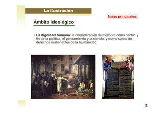 Ámbito ideológico
• La dignidad humana: la consideración del hombre como centro y
fin de la política, el pensamiento y la ciencia, y como sujeto de
derechos inalienables de la humanidad.
La ilustración
Ideas principales
 