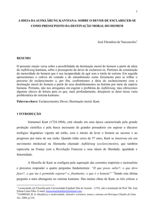 1
A IDEIA DAAUFKLÄRUNG KANTIANA: SOBRE O DEVER DE ESCLARECER-SE
COMO PRESSUPOSTO DA DESTINAÇÃO MORAL DO HOMEM
José Eltondion de Vasconcelos1
RESUMO
O presente ensaio versa sobre a possibilidade da destinação moral do homem a partir da ideia
da Aufklärung kantiana, sobre o pressuposto do dever de esclarecer-se. Partimos da constatação
da menoridade do homem que é sua incapacidade de agir sem a tutela de outrem. Em seguida
apresentamos o cultivo da vontade e do entendimento como ferramenta para se trilhar o
percurso do esclarecimento e, por fim, confrontamos a ideia do esclarecimento com a
destinação moral do homem a partir de seus desdobramentos na história por meio da espécie
humana. Portanto, não nos arrogamos em esgotar o problema da Aufklärung, mas oferecemos
algumas chaves de leitura para os que, mais profundamente, desejarem se deter nessa vasta
problemática do sistema kantiano.
Palavras-chave: Esclarecimento; Dever; Destinação moral; Kant.
1 INTRODUÇÃO
Immanuel Kant (1724-1804), está situado em uma época caracterizada pela grande
produção científica e pela busca incessante de grandes pensadores em superar o discurso
teológico dogmático vigente até então, com o intuito de levar o homem ao sucesso e ao
progresso por meio de sua razão. Quando tinha cerca de 57 anos, Kant se inscreveu em um
movimento intelectual na Alemanha chamado Aufklärung (esclarecimento), que também
repercutiu na França com a Revolução Francesa e seus ideais de liberdade, igualdade e
fraternidade.
A filosofia de Kant se configura pela superação das correntes empirista e racionalista
e procurou responder a quatro perguntas fundamentais: “O que posso saber?, o que devo
fazer?, o que me é permitido esperar? e, finalmente, o que é o homem?” 2
Sendo esta última
pergunta a mais abrangente no sistema kantiano. Das muitas obras de Kant, as três críticas a
1
Licenciando em Filosofia pela Universidade Estadual Vale do Acaraú – UVA, sob a orientação do Prof. Ms. José
Edmar Lima Filho. E-mail: meunomeeltondion@hotmail.com.
2
SAMPAIO, R. G. Metafísica e modernidade; método e estrutura, temas e sistema em Henrique Cláudio de Lima
Vaz, 2006, p.310.
 