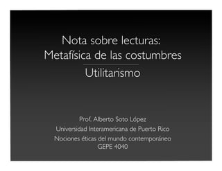 Nota sobre lecturas:
Metafísica de las costumbres____________________________________________
Utilitarismo
Prof. Alberto Soto López
Universidad Interamericana de Puerto Rico
Nociones éticas del mundo contemporáneo
GEPE 4040
 